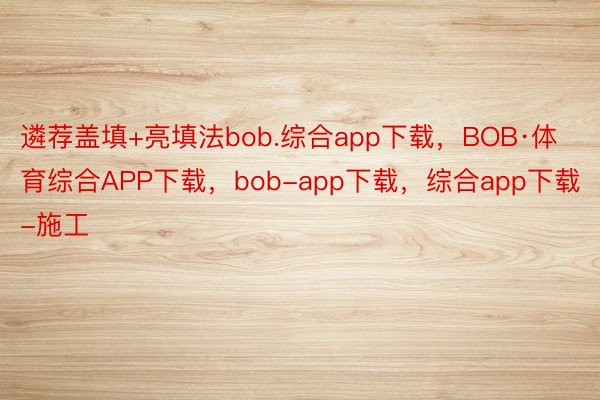 遴荐盖填+亮填法bob.综合app下载，BOB·体育综合APP下载，bob-app下载，综合app下载-施工