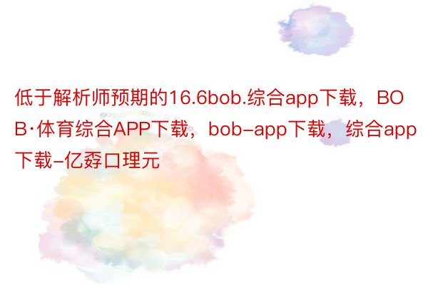 低于解析师预期的16.6bob.综合app下载，BOB·体育综合APP下载，bob-app下载，综合app下载-亿孬口理元