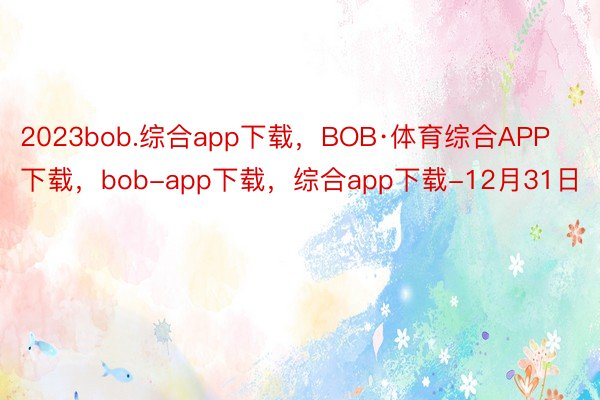 2023bob.综合app下载，BOB·体育综合APP下载，bob-app下载，综合app下载-12月31日