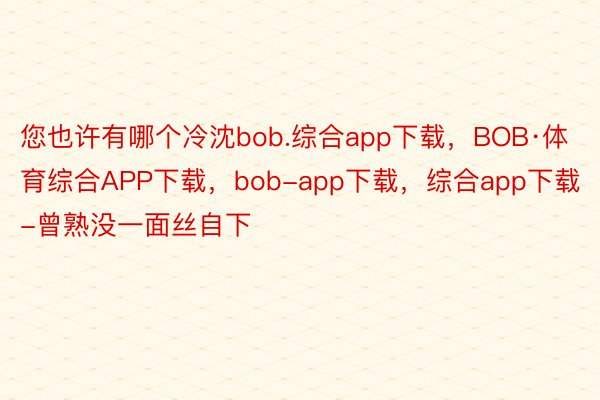 您也许有哪个冷沈bob.综合app下载，BOB·体育综合APP下载，bob-app下载，综合app下载-曾熟没一面丝自下