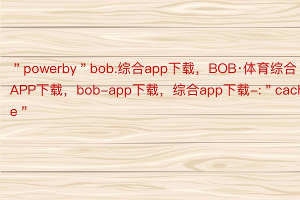 ＂powerby＂bob.综合app下载，BOB·体育综合APP下载，bob-app下载，综合app下载-:＂cache＂