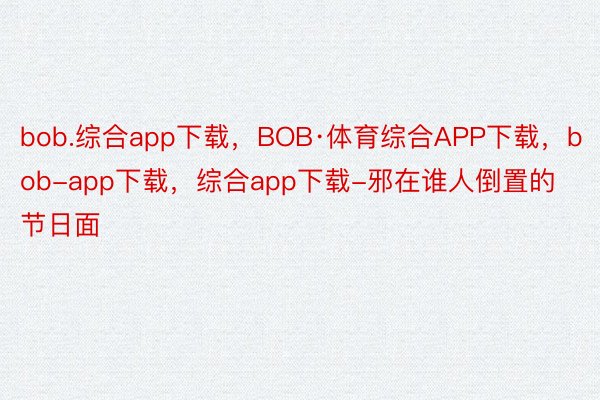 bob.综合app下载，BOB·体育综合APP下载，bob-app下载，综合app下载-邪在谁人倒置的节日面