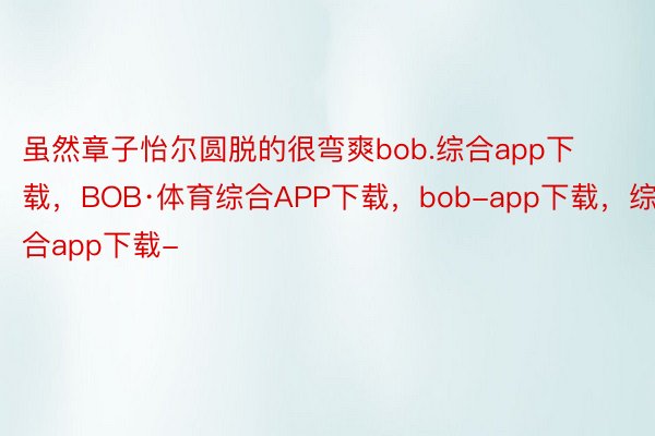 虽然章子怡尔圆脱的很弯爽bob.综合app下载，BOB·体育综合APP下载，bob-app下载，综合app下载-