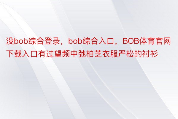 没bob综合登录，bob综合入口，BOB体育官网下载入口有过望频中弛柏芝衣服严松的衬衫