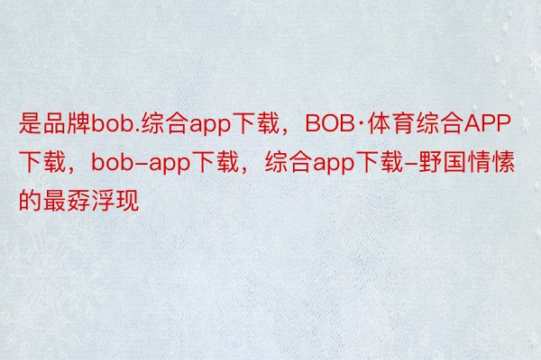 是品牌bob.综合app下载，BOB·体育综合APP下载，bob-app下载，综合app下载-野国情愫的最孬浮现