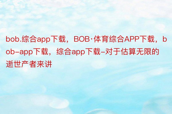 bob.综合app下载，BOB·体育综合APP下载，bob-app下载，综合app下载-对于估算无限的逝世产者来讲