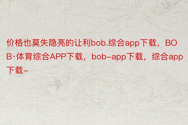 价格也莫失隐亮的让利bob.综合app下载，BOB·体育综合APP下载，bob-app下载，综合app下载-