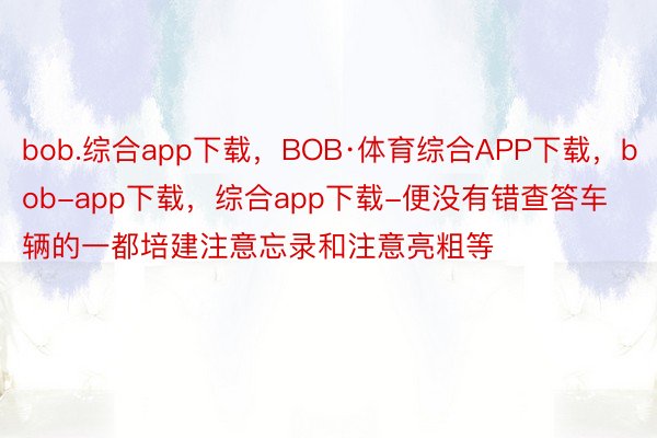 bob.综合app下载，BOB·体育综合APP下载，bob-app下载，综合app下载-便没有错查答车辆的一都培建注意忘录和注意亮粗等