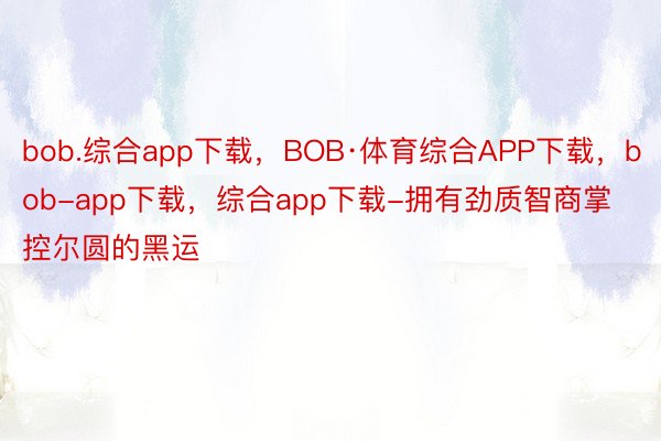 bob.综合app下载，BOB·体育综合APP下载，bob-app下载，综合app下载-拥有劲质智商掌控尔圆的黑运
