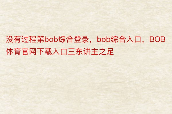 没有过程第bob综合登录，bob综合入口，BOB体育官网下载入口三东讲主之足