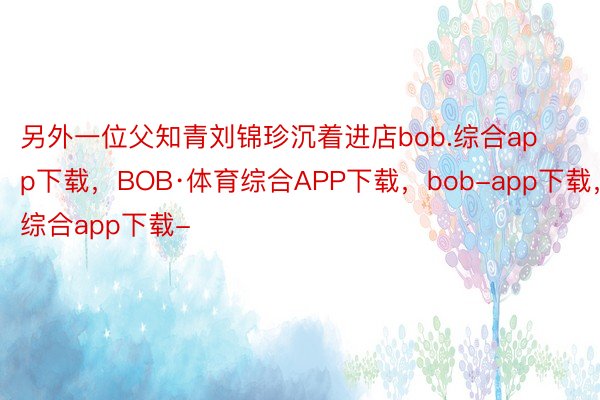 另外一位父知青刘锦珍沉着进店bob.综合app下载，BOB·体育综合APP下载，bob-app下载，综合app下载-