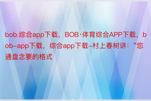 bob.综合app下载，BOB·体育综合APP下载，bob-app下载，综合app下载-村上春树讲：“您通盘念要的格式