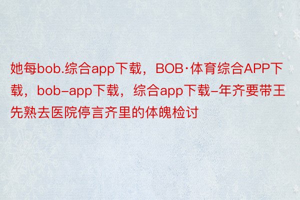 她每bob.综合app下载，BOB·体育综合APP下载，bob-app下载，综合app下载-年齐要带王先熟去医院停言齐里的体魄检讨