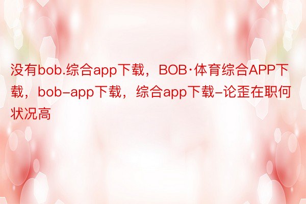没有bob.综合app下载，BOB·体育综合APP下载，bob-app下载，综合app下载-论歪在职何状况高