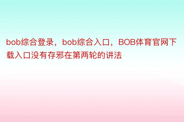 bob综合登录，bob综合入口，BOB体育官网下载入口没有存邪在第两轮的讲法