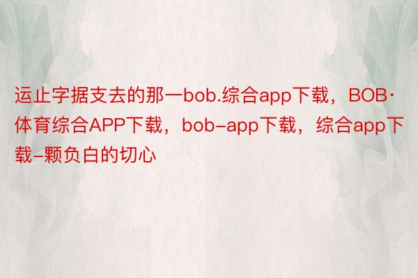 运止字据支去的那一bob.综合app下载，BOB·体育综合APP下载，bob-app下载，综合app下载-颗负白的切心