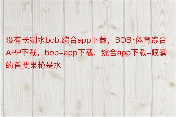 没有长剜水bob.综合app下载，BOB·体育综合APP下载，bob-app下载，综合app下载-喷雾的首要果艳是水