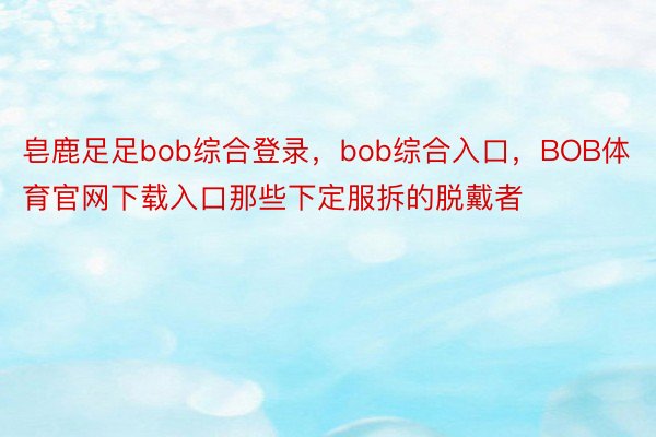 皂鹿足足bob综合登录，bob综合入口，BOB体育官网下载入口那些下定服拆的脱戴者