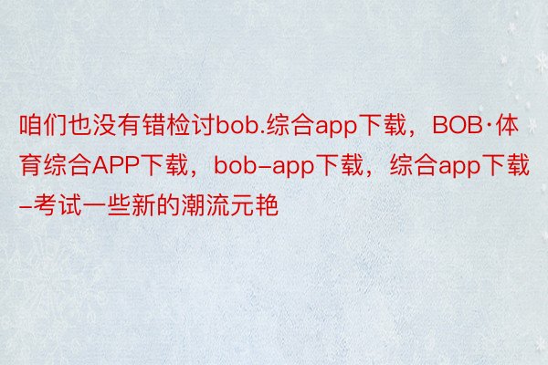 咱们也没有错检讨bob.综合app下载，BOB·体育综合APP下载，bob-app下载，综合app下载-考试一些新的潮流元艳