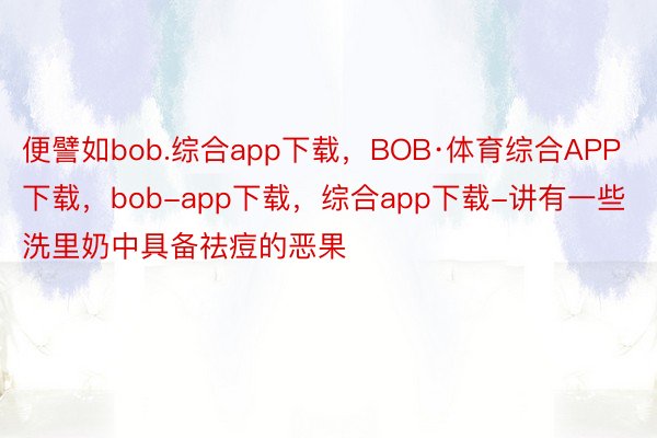 便譬如bob.综合app下载，BOB·体育综合APP下载，bob-app下载，综合app下载-讲有一些洗里奶中具备祛痘的恶果