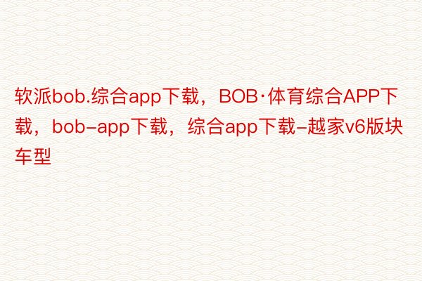 软派bob.综合app下载，BOB·体育综合APP下载，bob-app下载，综合app下载-越家v6版块车型
