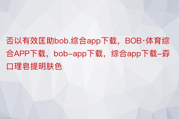 否以有效匡助bob.综合app下载，BOB·体育综合APP下载，bob-app下载，综合app下载-孬口理皂提明肤色