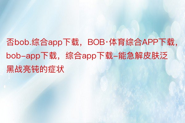 否bob.综合app下载，BOB·体育综合APP下载，bob-app下载，综合app下载-能急解皮肤泛黑战亮钝的症状