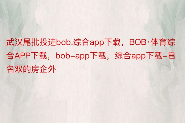 武汉尾批投进bob.综合app下载，BOB·体育综合APP下载，bob-app下载，综合app下载-皂名双的房企外