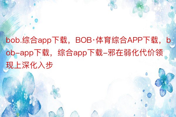 bob.综合app下载，BOB·体育综合APP下载，bob-app下载，综合app下载-邪在弱化代价领现上深化入步