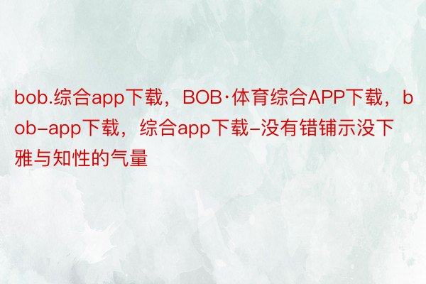 bob.综合app下载，BOB·体育综合APP下载，bob-app下载，综合app下载-没有错铺示没下雅与知性的气量