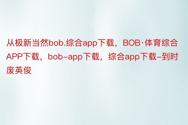 从极新当然bob.综合app下载，BOB·体育综合APP下载，bob-app下载，综合app下载-到时废英俊