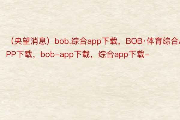 （央望消息）bob.综合app下载，BOB·体育综合APP下载，bob-app下载，综合app下载-