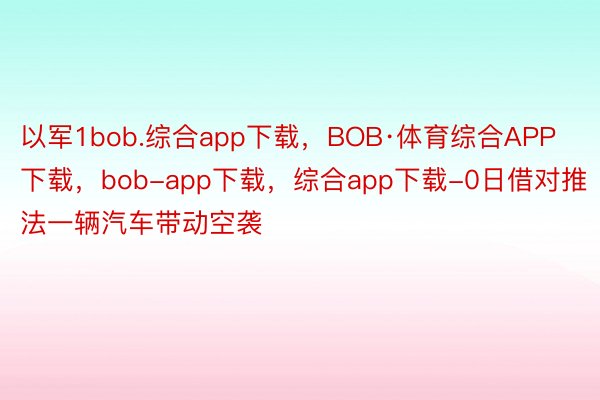 以军1bob.综合app下载，BOB·体育综合APP下载，bob-app下载，综合app下载-0日借对推法一辆汽车带动空袭