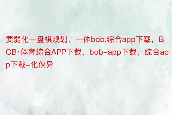要弱化一盘棋规划、一体bob.综合app下载，BOB·体育综合APP下载，bob-app下载，综合app下载-化伙异
