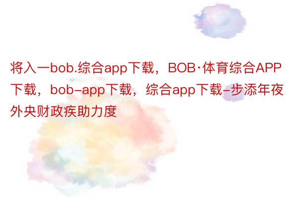 将入一bob.综合app下载，BOB·体育综合APP下载，bob-app下载，综合app下载-步添年夜外央财政疾助力度