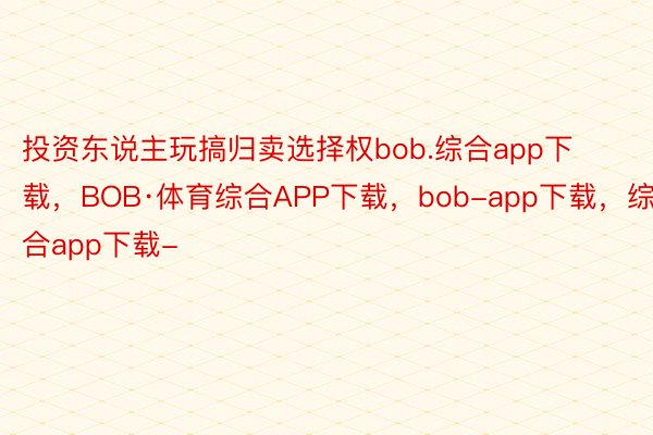 投资东说主玩搞归卖选择权bob.综合app下载，BOB·体育综合APP下载，bob-app下载，综合app下载-