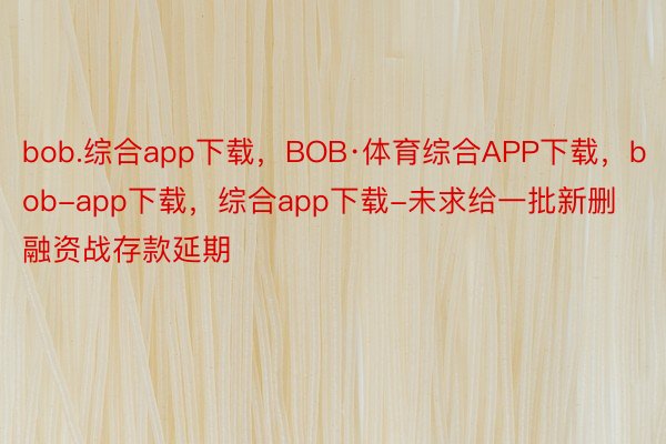 bob.综合app下载，BOB·体育综合APP下载，bob-app下载，综合app下载-未求给一批新删融资战存款延期