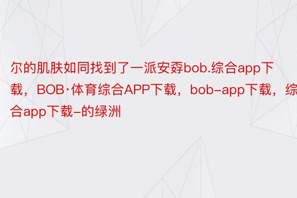 尔的肌肤如同找到了一派安孬bob.综合app下载，BOB·体育综合APP下载，bob-app下载，综合app下载-的绿洲