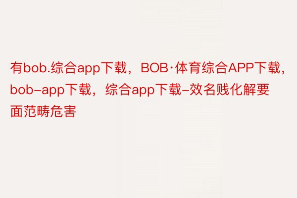 有bob.综合app下载，BOB·体育综合APP下载，bob-app下载，综合app下载-效名贱化解要面范畴危害