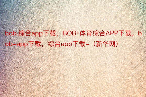 bob.综合app下载，BOB·体育综合APP下载，bob-app下载，综合app下载-（新华网）