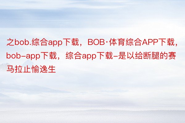 之bob.综合app下载，BOB·体育综合APP下载，bob-app下载，综合app下载-是以给断腿的赛马拉止愉逸生