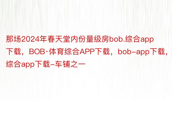 那场2024年春天堂内份量级房bob.综合app下载，BOB·体育综合APP下载，bob-app下载，综合app下载-车铺之一