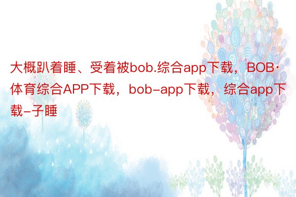 大概趴着睡、受着被bob.综合app下载，BOB·体育综合APP下载，bob-app下载，综合app下载-子睡