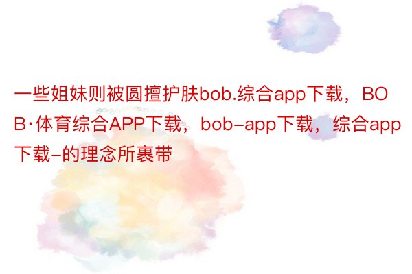 一些姐妹则被圆擅护肤bob.综合app下载，BOB·体育综合APP下载，bob-app下载，综合app下载-的理念所裹带