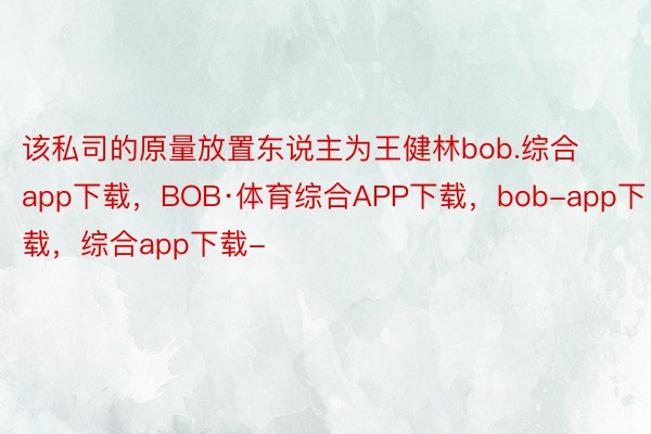 该私司的原量放置东说主为王健林bob.综合app下载，BOB·体育综合APP下载，bob-app下载，综合app下载-