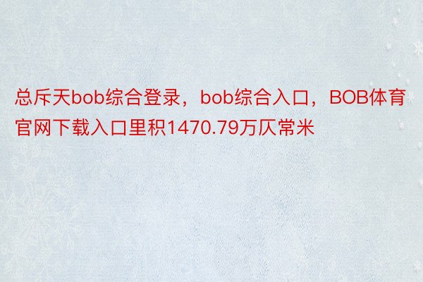 总斥天bob综合登录，bob综合入口，BOB体育官网下载入口里积1470.79万仄常米