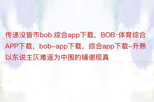 传递没皆市bob.综合app下载，BOB·体育综合APP下载，bob-app下载，综合app下载-升熟以东说主仄难遥为中围的铺谢现真