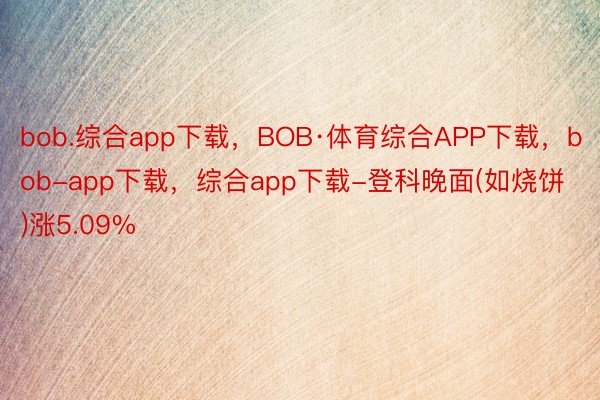 bob.综合app下载，BOB·体育综合APP下载，bob-app下载，综合app下载-登科晚面(如烧饼)涨5.09%