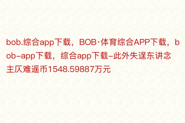 bob.综合app下载，BOB·体育综合APP下载，bob-app下载，综合app下载-此外失逞东讲念主仄难遥币1548.59887万元