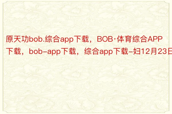 原天功bob.综合app下载，BOB·体育综合APP下载，bob-app下载，综合app下载-妇12月23日迟